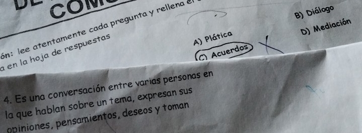 COM
B) Diálogo
in: lee atentamente cada pregunta y rellena e
en la hoja de respuestas
A) Plática
C) Acuerdos D) Mediación
4. Es una conversación entre varias personas en
la que hablan sobre un tema, expresan sus
opiniones, pensamientos, deseos y toman