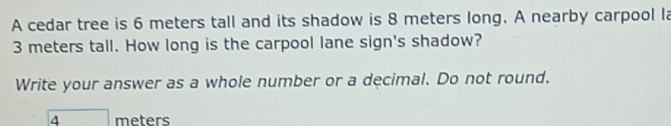 A cedar tree is 6 meters tall and its shadow is 8 meters long. A nearby carpool la
3 meters tall. How long is the carpool lane sign's shadow? 
Write your answer as a whole number or a decimal. Do not round.
boxed 4 meters