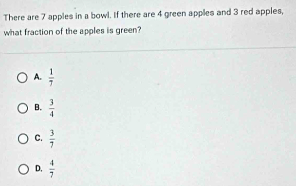 There are 7 apples in a bowl. If there are 4 green apples and 3 red apples,
what fraction of the apples is green?
A.  1/7 
B.  3/4 
C.  3/7 
D.  4/7 