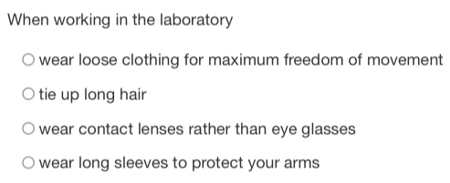 When working in the laboratory
wear loose clothing for maximum freedom of movement
tie up long hair
wear contact lenses rather than eye glasses
wear long sleeves to protect your arms