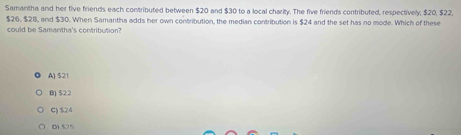 Samantha and her five friends each contributed between $20 and $30 to a local charity. The five friends contributed, respectively, $20, $22,
$26, $28, and $30. When Samantha adds her own contribution, the median contribution is $24 and the set has no mode. Which of these
could be Samantha's contribution?
A) $21
B) $22
C) $24
D) $25