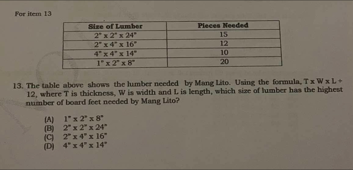 For item 13
13. The table above shows the lumber needed by Mang Lito. Using the formula, T* W* L/
12, where T is thickness, W is width and L is length, which size of lumber has the highest
number of board feet needed by Mang Lito?
(A) 1''* 2''* 8''
(B) 2''* 2''* 24''
(C) 2''* 4''* 16''
(D) 4^n* 4^n* 14^n