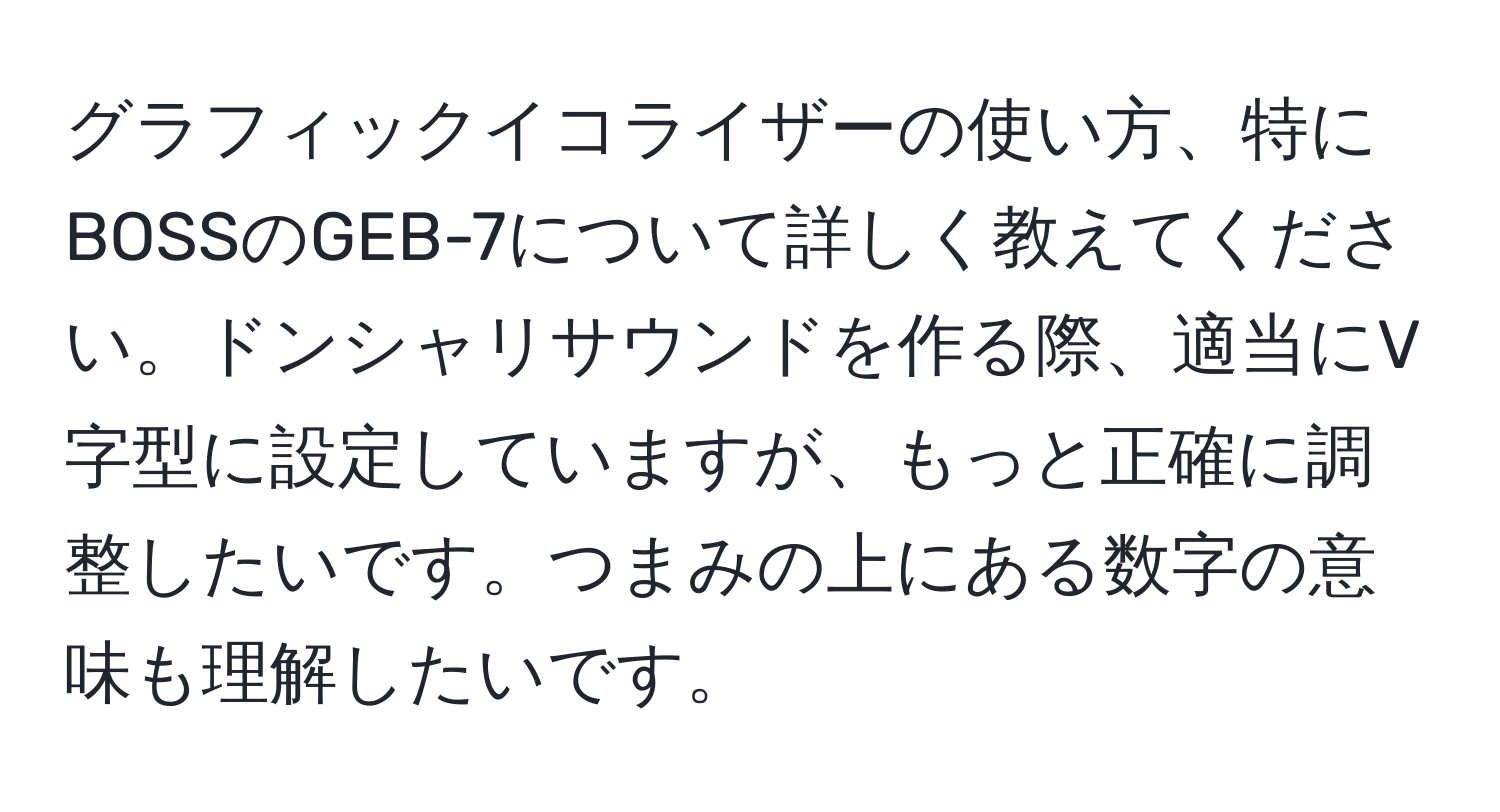 グラフィックイコライザーの使い方、特にBOSSのGEB-7について詳しく教えてください。ドンシャリサウンドを作る際、適当にV字型に設定していますが、もっと正確に調整したいです。つまみの上にある数字の意味も理解したいです。