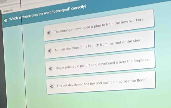 ) Recty
Which sentence uses the word "developed" correctly?
The manager developed a plan to train the new workers
Marcus developed the branch from the roof of the shed.
Roger painted a picture and developed it over the fireplace.
The cat developed the toy and pushed it across the floor.