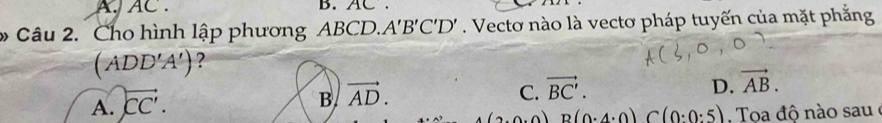 A, AC. B. AC.
Câu 2. Cho hình lập phương ABCD.. A'B'C'D'. Vecto nào là vectơ pháp tuyến của mặt phẳng
(ADD'A') ?
C.
D.
A. overleftrightarrow CC'. B vector AD. vector BC'. vector AB.
A∩ B(0.4:0)C(0:0:5) Toa độ n o sau e