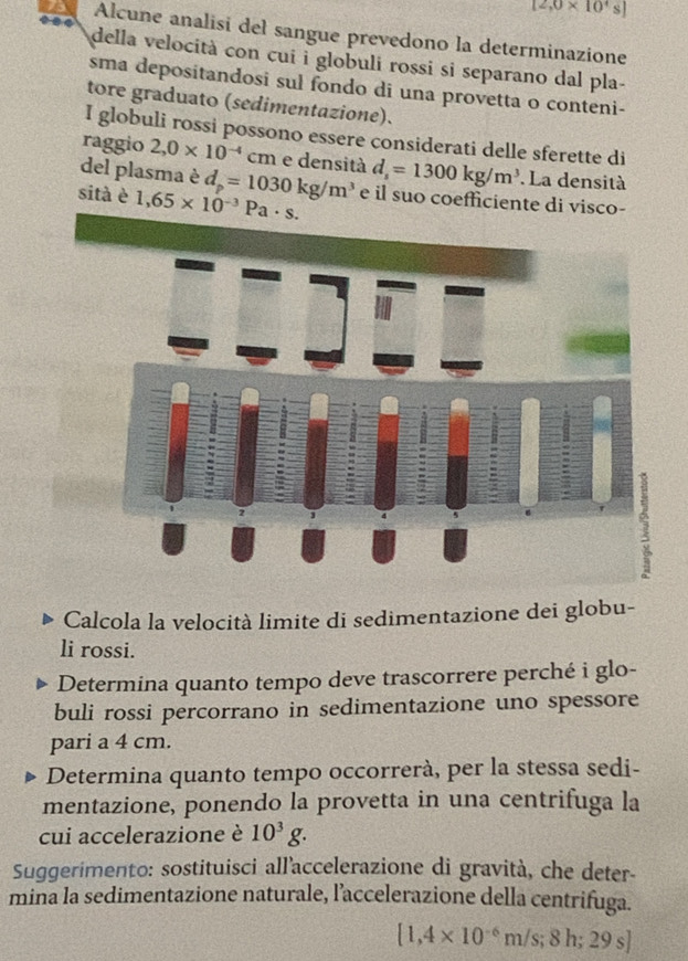 12,0* 10^4s]
Alcune analisi del sangue prevedono la determinazione 
della velocità con cui i globuli rossi si separano dal pla- 
sma depositandosi sul fondo di una provetta o conteni- 
tore graduato (sedimentazione). 
I globuli rossi possono essere considerati delle sferette di 
raggio 2,0* 10^(-4) cm e densità 
del plasma è d_p=1030kg/m^3 d_s=1300kg/m^3. La densità 
sità è 1,65* 10^(-3)Pa· s. e il suo coefficiente di visco- 
Calcola la velocità limite di sedimentazione dei globu- 
li rossi. 
Determina quanto tempo deve trascorrere perché i glo- 
buli rossi percorrano in sedimentazione uno spessore 
pari a 4 cm. 
Determina quanto tempo occorrerà, per la stessa sedi- 
mentazione, ponendo la provetta in una centrifuga la 
cui accelerazione è 10^3g. 
Suggerimento: sostituisci all’accelerazione di gravità, che deter- 
mina la sedimentazione naturale, l’accelerazione della centrifuga.
[1,4* 10^(-6)m/s;8h;29s]