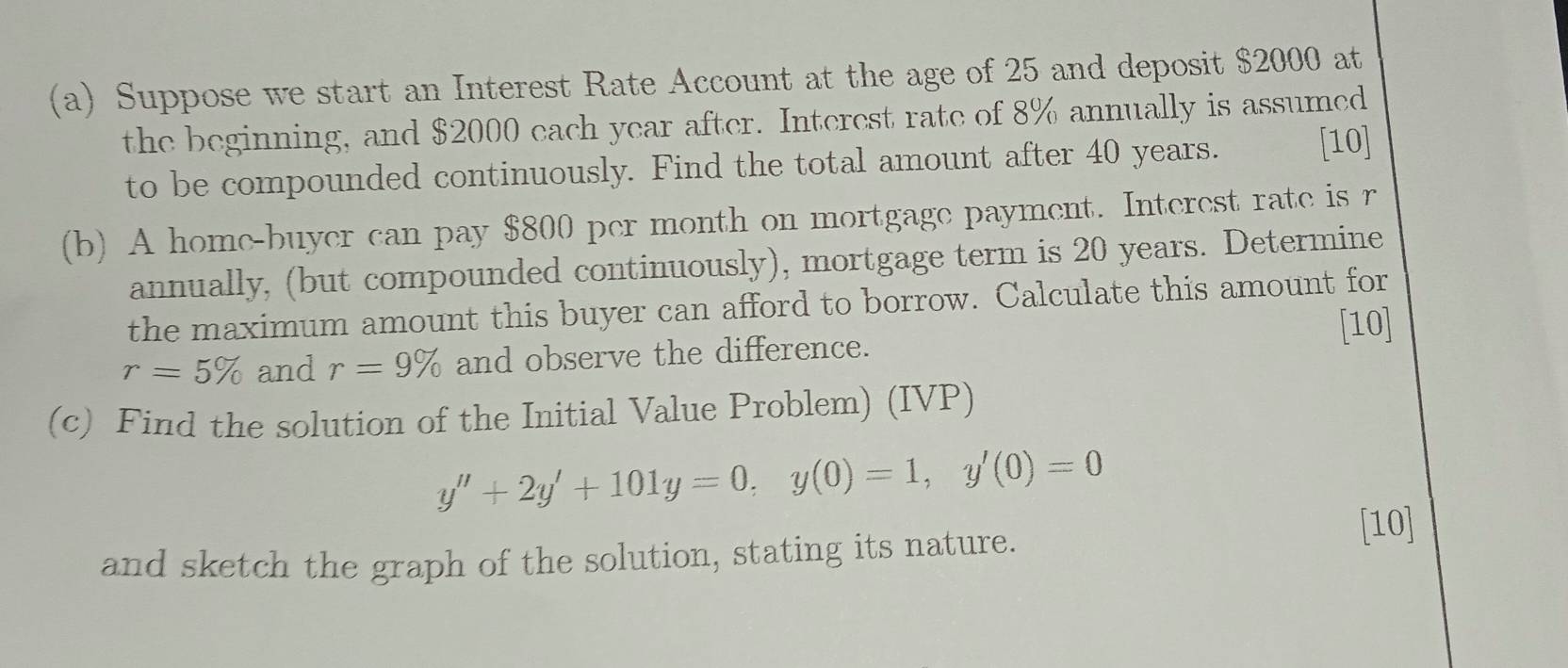 Suppose we start an Interest Rate Account at the age of 25 and deposit $2000 at 
the beginning, and $2000 each year after. Interest rate of 8% annually is assumed 
to be compounded continuously. Find the total amount after 40 years. [10] 
(b) A home-buyer can pay $800 per month on mortgage payment. Interest rate is r
annually, (but compounded continuously), mortgage term is 20 years. Determine 
the maximum amount this buyer can afford to borrow. Calculate this amount for 
[10]
r=5% and r=9% and observe the difference. 
(c) Find the solution of the Initial Value Problem) (IVP)
y''+2y'+101y=0, y(0)=1, y'(0)=0
and sketch the graph of the solution, stating its nature. [10]