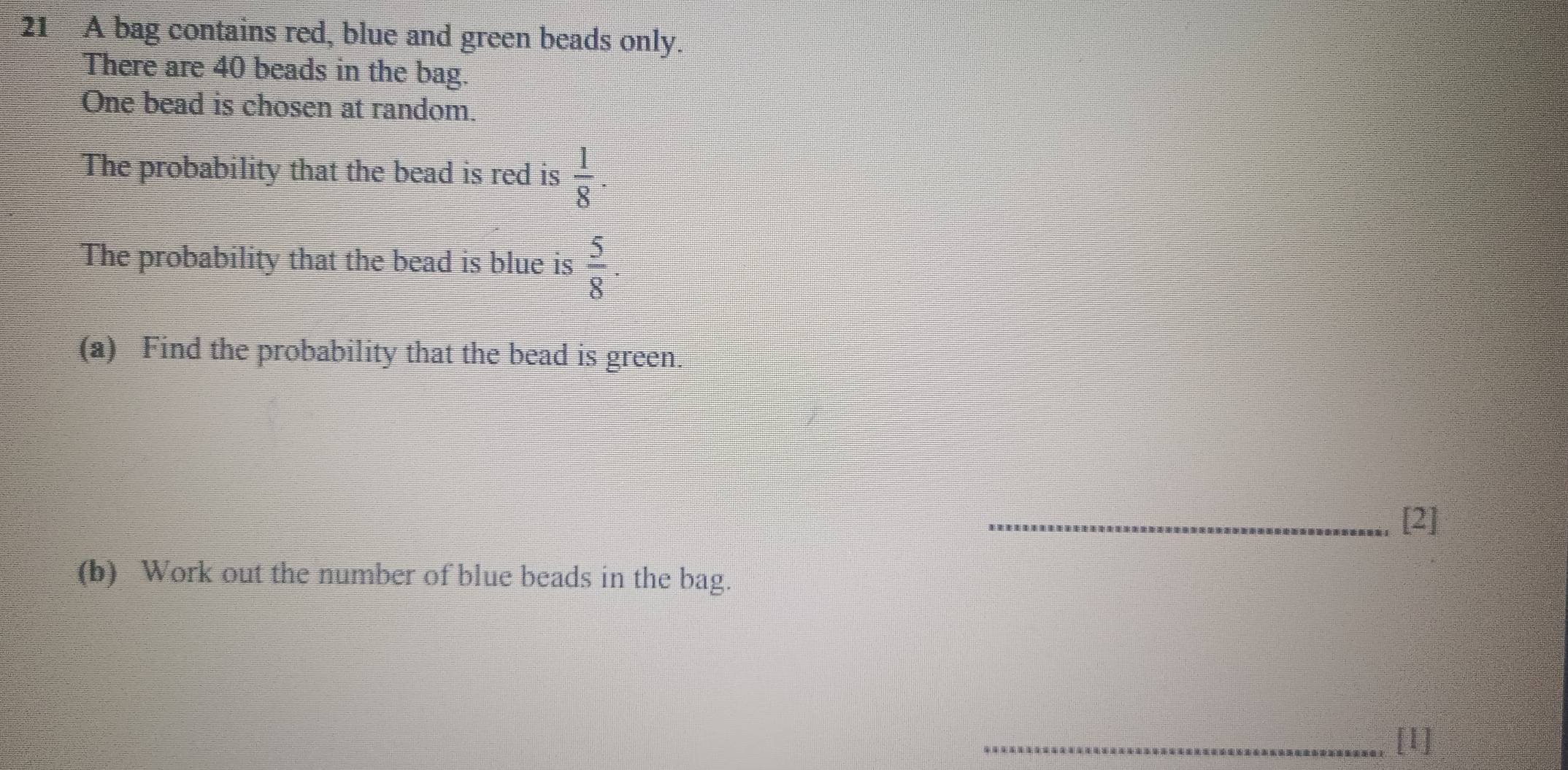 A bag contains red, blue and green beads only. 
There are 40 beads in the bag. 
One bead is chosen at random. 
The probability that the bead is red is  1/8 . 
The probability that the bead is blue is  5/8 . 
(a) Find the probability that the bead is green. 
_[2] 
(b) Work out the number of blue beads in the bag. 
_[1]