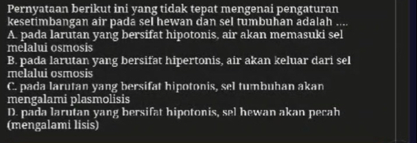 Pernyataan berikut ini yang tidak tepat mengenai pengaturan
kesetimbangan air pada sel hewan dan sel tumbuhan adalah

A. pada larutan yang bersifat hipotonis, air akan memasuki sel
melalui osmosis
B. pada larutan yang bersifat hipertonis, air akan keluar dari sel
melalui osmosis
C. pada larutan yang bersifat hipotonis, sel tumbuhan akan
mengalami plasmolisis
D. pada larutan yang bersifat hipotonis, sel hewan akan pecah
(mengalami lisis)