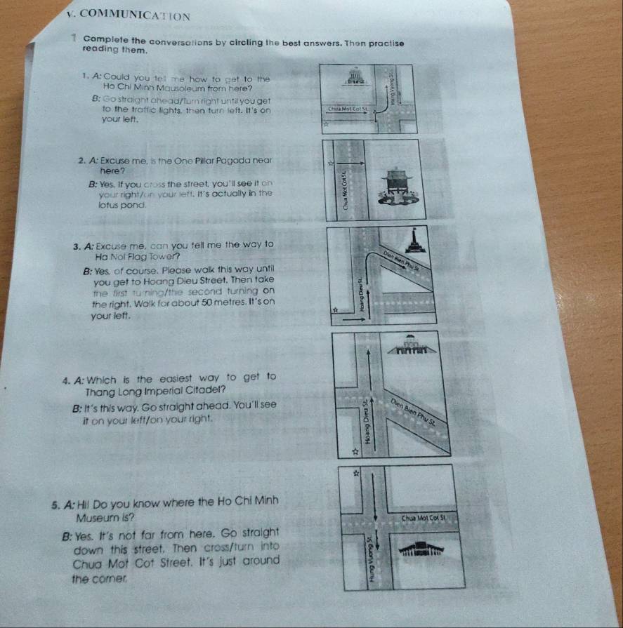 COMMUNICAT1ON
Complete the conversations by circling the best answers. Then practise
reading them.
1. A: Could you tell me how to get to the
Ho Chi Minh Mausoleum from here?
B: Go straight ahead/turn right until you get
to the traffic lights, then turn left. It's on Chưa Mộ1 Cơt S
your left.
2. A: Excuse me, is the One Pillar Pagoda near ☆
here?
B: Yes. If you cross the street, you'll see it on
your right/on your left. It's actually in the
lotus ponci.
3. A: Excuse me, can you tell me the way to
Ha Noi Flag Tower?
B: Yes, of course. Please walk this way until
you get to Hoang Dieu Street. Then take
the first turning/the second turning on
the right. Walk for about 50 metres. It's on
your left.
4. A: Which is the easiest way to get to
Thang Long Imperial Citadet?
B: It's this way. Go straight ahead. You'll see
it on your left/on your right.
5. A: Hil Do you know where the Ho Chi Minh
Museum is?
B:Yes. It's not far from here. Go straight
down this street. Then cross/turn into
Chua Mot Cot Street. It's just around
the corner.