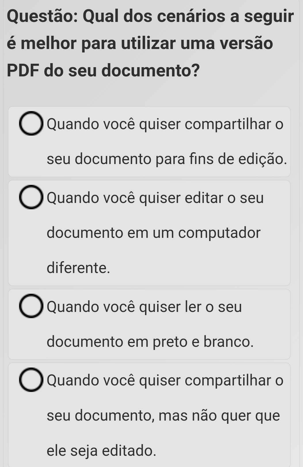 Qual dos cenários a seguir
é melhor para utilizar uma versão
PDF do seu documento?
Quando você quiser compartilhar o
seu documento para fins de edição.
Quando você quiser editar o seu
documento em um computador
diferente.
Quando você quiser ler o seu
documento em preto e branco.
Quando você quiser compartilhar o
seu documento, mas não quer que
ele seja editado.