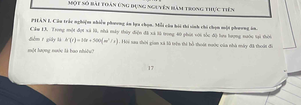 một số bài toán ứng dụng nguyên hàm trong thực tiên 
PHÀN I. Câu trắc nghiệm nhiều phương án lựa chọn. Mỗi câu hỏi thí sinh chỉ chọn một phương án. 
Câu 13. Trong một đợt xả lũ, nhà máy thủy điện đã xả lũ trong 40 phút với tốc độ lưu lượng nước tại thời 
điểm giây là h'(t)=10t+500(m^3/s). Hỏi sau thời gian xả lũ trên thì hồ thoát nước của nhà máy đã thoát đi 
một lượng nước là bao nhiêu? 
17