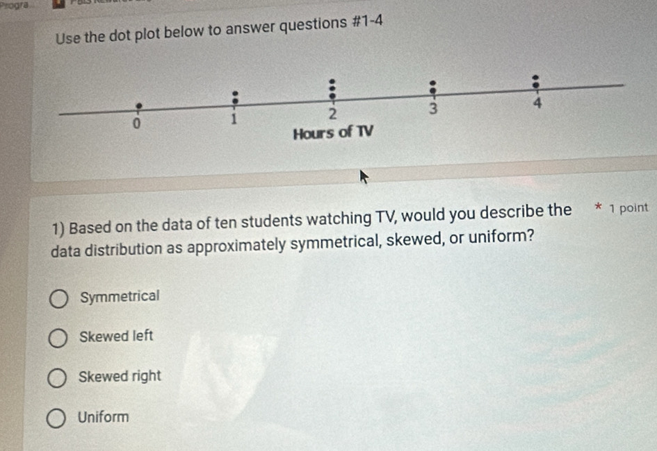 Progra
Use the dot plot below to answer questions #1-4
2
3
4
0
1
Hours of TV
1) Based on the data of ten students watching TV, would you describe the * 1 point
data distribution as approximately symmetrical, skewed, or uniform?
Symmetrical
Skewed left
Skewed right
Uniform