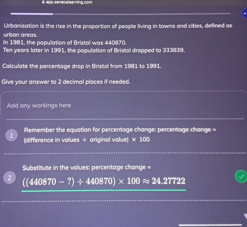 app.senecalearing.com 
Urbanisation is the rise in the proportion of people living in towns and cities, defined as 
urban areas. 
In 1981, the population of Bristol was 440870.
Ten years later in 1991, the population of Bristol dropped to 333839. 
Calculate the percentage drop in Bristol from 1981 to 1991. 
Give your answer to 2 decimal places if needed. 
Add any workings here 
Remember the equation for percentage change: percentage change = 
(difference in values ÷ original value) × 100
Substitute in the values: percentage change = 
2 (440870-?)/ 440870)* 100approx 24.27722