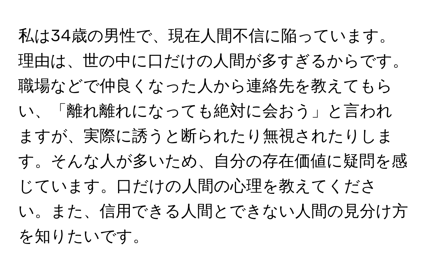 私は34歳の男性で、現在人間不信に陥っています。理由は、世の中に口だけの人間が多すぎるからです。職場などで仲良くなった人から連絡先を教えてもらい、「離れ離れになっても絶対に会おう」と言われますが、実際に誘うと断られたり無視されたりします。そんな人が多いため、自分の存在価値に疑問を感じています。口だけの人間の心理を教えてください。また、信用できる人間とできない人間の見分け方を知りたいです。