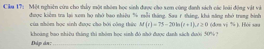 Một nghiên cứu cho thấy một nhóm học sinh được cho xem cùng danh sách các loài động vật và 
được kiểm tra lại xem họ nhớ bao nhiêu % mỗi tháng. Sau t tháng, khả năng nhớ trung bình 
của nhóm học sinh được cho bới công thức M(t)=75-20ln (t+1), t≥ 0 (đơn vị % ). Hỏi sau 
khoảng bao nhiêu tháng thì nhóm học sinh đó nhớ được danh sách dưới 50% ? 
Đáp án:_