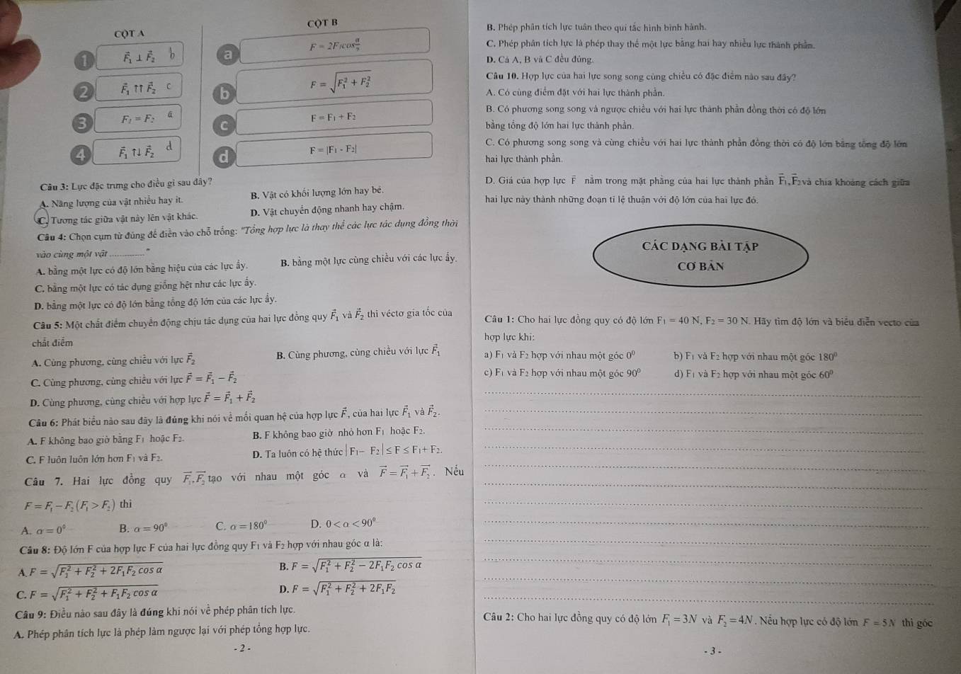 CQT A CQT B B. Phép phân tích lực tuân theo qui tắc hình bình hành.
F=2F_1cos  alpha /2 
C. Phép phân tích lực là phép thay thể một lực băng hai hay nhiều lực thành phần.
1 vector F_1⊥ vector F_2 a D. Cả A, B và C đều đủng.
F=sqrt (F_1)^2+F_2^2
Câu 10. Hợp lực của hai lực song song cùng chiều có đặc điểm nào sau đây?
2 vector F_1π vector F_2 b A. Có cùng điểm đặt với hai lực thành phần.
3 F_1=F_2 ā
B. Có phương song song và ngược chiều với hai lực thành phần đồng thời có độ lớn
F=F_1+F_2
C  bằng tổng độ lớn hai lực thành phần.
C. Có phương song song và cùng chiều với hai lực thành phần đồng thời có độ lớn bằng tổng độ lớn
F=|F_1-F_2|
4 vector F_1uparrow ⊥ vector F_2 d hai lực thành phần
Cu 3: Lực đặc trưng cho điều gì sau đây? D. Giá của hợp lực F nằm trong mặt phầng của hai lực thành phần F,Fvà chía khoảng cách giữa
A. Năng lượng của vật nhiều hay it. B. Vật có khối lượng lớn hay bé. hai lực này thành những đoạn tỉ lệ thuận với độ lớn của hai lực đó.
C. Tương tác giữa vật này lên vật khác. D. Vật chuyển động nhanh hay chậm.
Câu 4: Chọn cụm từ đúng để điễn vào chỗ trống: 'Tổng hợp lực là thay thể các lực tác dụng đồng thời
các dạng bài tập
vào cùng một vật_
A. bằng một lực có độ lớn bằng hiệu của các lực ấy. B. bằng một lực cùng chiều với các lực ấy, Cơ bản
C. bằng một lực có tác dụng giống hệt như các lực ấy.
D. bằng một lực có độ lớn bằng tổng độ lớn của các lực ấy.
Câu 5: Một chất điểm chuyển động chịu tác dụng của hai lực đồng quy vector F_1 và vector F_2 thi véctơ gia tốc của  Câu 1: Cho hai lực đồng quy có độ lớn F_1=40N,F_2=30N. Hãy tìm độ lớn và biểu diễn vecto của
chất điểm hợp lực khi:
A. Cùng phương, cùng chiều với lực vector F_2 B. Cùng phương, cùng chiều với lực vector F_1 a) F1 và F2 hợp với nhau một góc 0^0 b) F1 và F2 hợp với nhau một góc 180°
C. Cùng phương, cùng chiều với lực vector F=vector F_1-vector F_2
c) F1 và F2 hợp với nhau một góc 90° d) F1 và F2 hợp với nhau một góc 60°
D. Cùng phương, cùng chiều với hợp lực vector F=vector F_1+vector F_2
_
Câu 6: Phát biểu nào sau đãy là đúng khi nói về mối quan hệ của hợp lực F, của hai lực vector F_1 và vector F_2. _
_
A. F không bao giờ bằng F1 hoậc F2 B. F không bao giờ nhỏ hơn F_1 hoặc F2._
_
C. F luôn luôn lớn hơn F1 và F2. D. Ta luôn có hệ thức |F_1-F_2|≤ F≤ F_1+F_2.
_
Câu 7. Hai lực đồng quy vector F_1,vector F_2 tạo với nhau một góc đ và vector F=vector F_1+vector F_2 Nếu
F=F_1-F_2(F_1>F_2) thì
_
A. alpha =0° B. alpha =90° C. alpha =180° D. 0 <90° _
Câu 8: Độ lớn F của hợp lực F của hai lực đồng quy F1 và F2 hợp với nhau góc α là:
_
_
A. F=sqrt (F_1)^2+F_2^(2+2F_1)F_2cos alpha 
B. F=sqrt (F_1)^2+F_2^(2-2F_1)F_2cos alpha 
_
C. F=sqrt (F_1)^2+F_2^(2+F_1)F_2cos alpha  D. F=sqrt (F_1)^2+F_2^(2+2F_1)F_2 _
Câu 9: Điều nào sau đây là đúng khi nói về phép phân tích lực.  Câu 2: Cho hai lực đồng quy có độ lớn
A. Phép phân tích lực là phép làm ngược lại với phép tổng hợp lực. F_1=3N và F_2=4N. Nếu hợp lực có độ lớn F=5N thì góc
- 2 - - 3 -