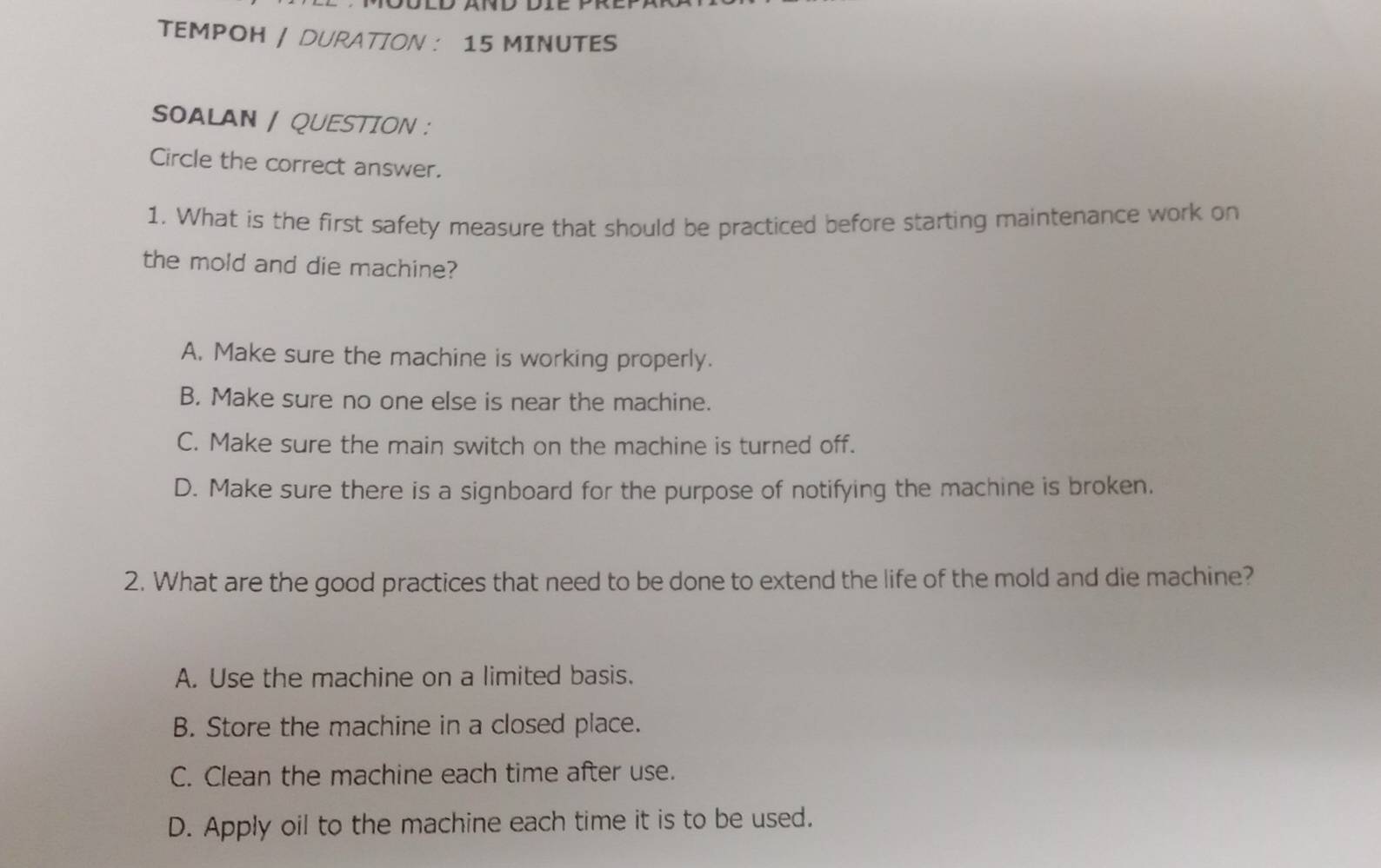 TEMPOH / DURATION : 15 MINUTES
SOALAN / QUESTION :
Circle the correct answer.
1. What is the first safety measure that should be practiced before starting maintenance work on
the mold and die machine?
A. Make sure the machine is working properly.
B. Make sure no one else is near the machine.
C. Make sure the main switch on the machine is turned off.
D. Make sure there is a signboard for the purpose of notifying the machine is broken.
2. What are the good practices that need to be done to extend the life of the mold and die machine?
A. Use the machine on a limited basis.
B. Store the machine in a closed place.
C. Clean the machine each time after use.
D. Apply oil to the machine each time it is to be used.