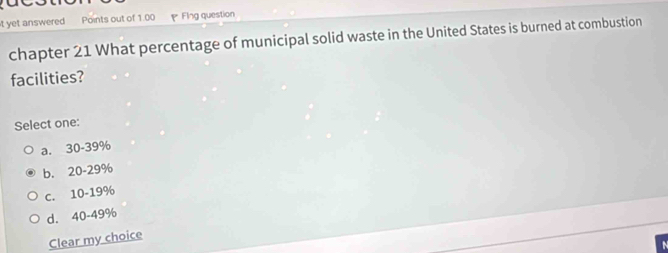 yet answered Points out of 1.00 Flng question
chapter 21 What percentage of municipal solid waste in the United States is burned at combustion
facilities?
Select one:
a. 30-39%
b. 20-29%
C. 10-19%
d. 40-49%
Clear my choice