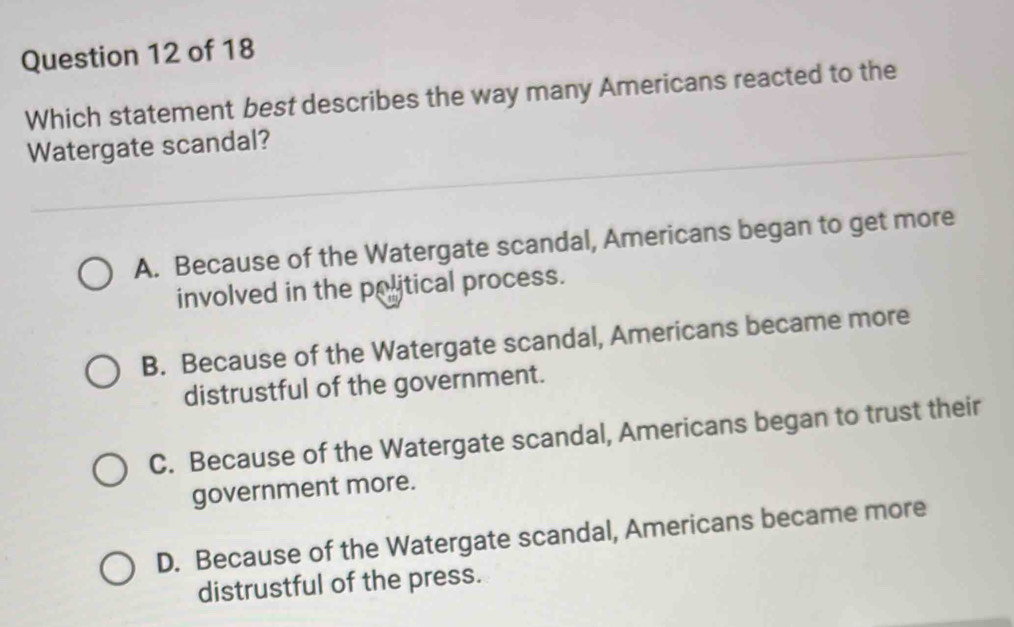 Which statement best describes the way many Americans reacted to the
Watergate scandal?
A. Because of the Watergate scandal, Americans began to get more
involved in the political process.
B. Because of the Watergate scandal, Americans became more
distrustful of the government.
C. Because of the Watergate scandal, Americans began to trust their
government more.
D. Because of the Watergate scandal, Americans became more
distrustful of the press.