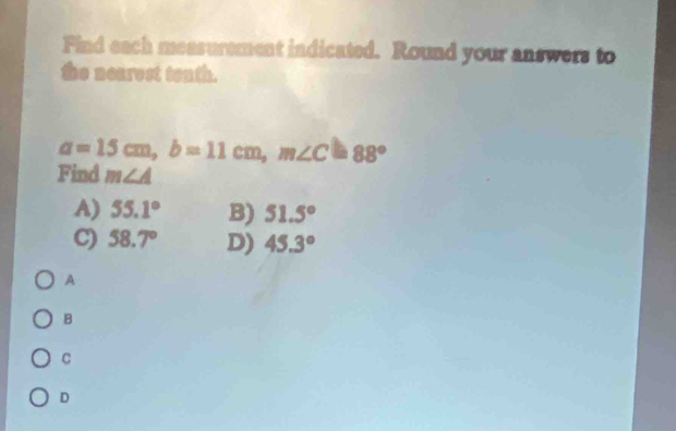 Find each measurement indicated. Round your answers to
the nearest tenth.
a=15cm, b=11cm, m∠ C=88°
Find m∠ A
A) 55.1° B) 51.5°
C) 58.7° D) 45.3°
A
B
C
D