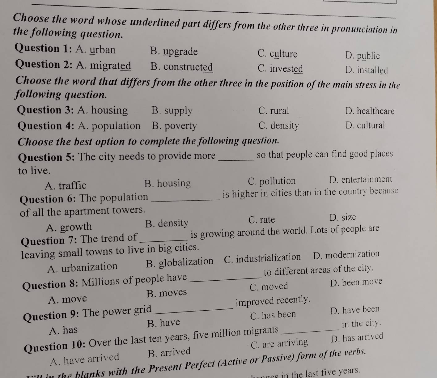 Choose the word whose underlined part differs from the other three in pronunciation in
the following question.
Question 1: A. urban B. upgrade C. culture D. public
Question 2: A. migrated B. constructed C. invested D. installed
Choose the word that differs from the other three in the position of the main stress in the
following question.
Question 3: A. housing B. supply C. rural D. healthcare
Question 4: A. population B. poverty C. density D. cultural
Choose the best option to complete the following question.
Question 5: The city needs to provide more_ so that people can find good places 
to live.
A. traffic B. housing C. pollution
D. entertainment
Question 6: The population _is higher in cities than in the country because 
of all the apartment towers.
A. growth B. density
C. rate D. size
Question 7: The trend of_ is growing around the world. Lots of people are
leaving small towns to live in big cities.
A. urbanization B. globalization C. industrialization D. modernization
to different areas of the city.
Question 8: Millions of people have_
A. move B. moves C. moved D. been move
Question 9: The power grid _improved recently.
C. has been
A. has B. have D. have been
in the city.
Question 10: Over the last ten years, five million migrants_
C. are arriving
A. have arrived B. arrived D. has arrived
the blanks with the Present Perfect (Active or Passive) form of the verbs.
es in the last five years.