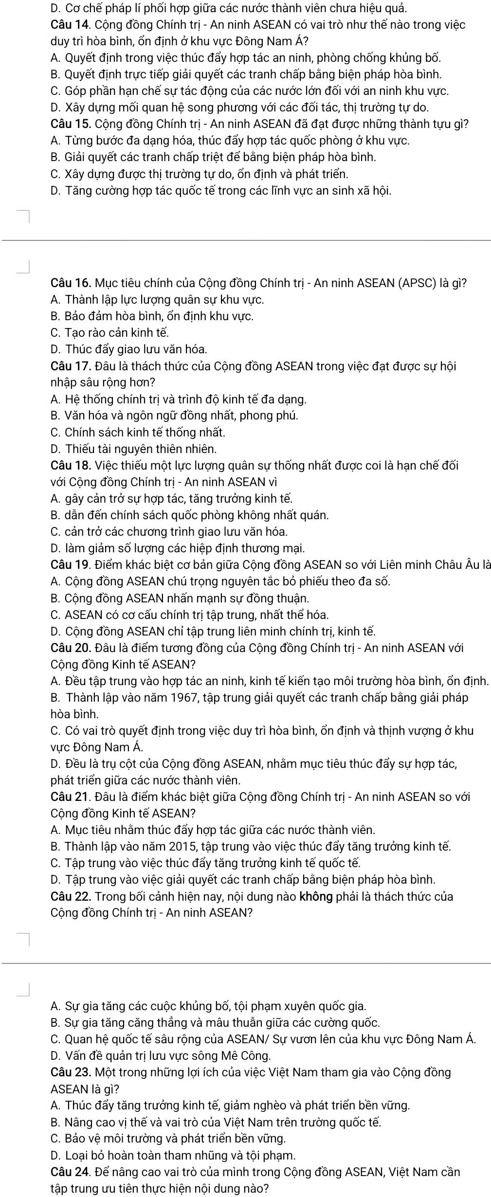 D. Cơ chế pháp lí phối hợp giữa các nước thành viên chưa hiệu quả.
Câu 14. Cộng đồng Chính trị - An ninh ASEAN có vai trò như thế nào trong việc
duy trì hòa bình, ổn định ở khu vực Đông Nam Á?
A. Quyết định trong việc thúc đẩy hợp tác an ninh, phòng chống khủng bố.
B. Quyết định trực tiếp giải quyết các tranh chấp bằng biện pháp hòa bình.
C. Góp phần hạn chế sự tác động của các nước lớn đối với an ninh khu vực.
D. Xây dựng mối quan hệ song phương với các đối tác, thị trường tự do.
Câu 15. Cộng đồng Chính trị - An ninh ASEAN đã đạt được những thành tựu gì?
A. Từng bước đa dạng hóa, thúc đẩy hợp tác quốc phòng ở khu vực.
B. Giải quyết các tranh chấp triệt để bằng biện pháp hòa bình.
C. Xây dựng được thị trường tự do, ổn định và phát triển.
D. Tăng cường hợp tác quốc tế trong các lĩnh vực an sinh xã hội.
Câu 16. Mục tiêu chính của Cộng đồng Chính trị - An ninh ASEAN (APSC) là gì?
A. Thành lập lực lượng quân sự khu vực.
B. Bảo đảm hòa bình, ổn định khu vực.
C. Tạo rào cản kinh tế.
D. Thúc đẩy giao lưu văn hóa.
Câu 17. Đâu là thách thức của Cộng đồng ASEAN trong việc đạt được sự hội
nhập sâu rộng hơn?
A. Hệ thống chính trị và trình độ kinh tế đa dạng.
B. Văn hóa và ngôn ngữ đồng nhất, phong phú.
C. Chính sách kinh tế thống nhất.
D. Thiếu tài nguyên thiên nhiên.
Câu 18. Việc thiếu một lực lượng quân sự thống nhất được coi là hạn chế đối
Cới Cộng đồng Chính trị - An ninh ASEAN vì
A. gây cản trở sự hợp tác, tăng trưởng kinh tế.
B. dẫn đến chính sách quốc phòng không nhất quán.
C. cản trở các chương trình giao lưu văn hóa.
D. làm giảm số lượng các hiệp định thương mại.
Câu 19. Điểm khác biệt cơ bản giữa Cộng đồng ASEAN so với Liên minh Châu Âu là
A. Cộng đồng ASEAN chú trọng nguyên tắc bỏ phiếu theo đa số.
B. Cộng đồng ASEAN nhấn mạnh sự đồng thuận.
C. ASEAN có cơ cấu chính trị tập trung, nhất thể hóa.
D. Cộng đồng ASEAN chỉ tập trung liên minh chính trị, kinh tế.
Câu 20. Đâu là điểm tương đồng của Cộng đồng Chính trị - An ninh ASEAN với
Cộng đồng Kinh tế ASEAN?
A. Đều tập trung vào hợp tác an ninh, kinh tế kiến tạo môi trường hòa bình, ổn định.
B. Thành lập vào năm 1967, tập trung giải quyết các tranh chấp bằng giải pháp
hòa bình.
C. Có vai trò quyết định trong việc duy trì hòa bình, ổn định và thịnh vượng ở khu
vực Đông Nam Á.
D. Đều là trụ cột của Cộng đồng ASEAN, nhằm mục tiêu thúc đẩy sự hợp tác,
phát triển giữa các nước thành viên.
Câu 21. Đâu là điểm khác biệt giữa Cộng đồng Chính trị - An ninh ASEAN so với
Cộng đồng Kinh tế ASEAN?
A. Mục tiêu nhằm thúc đẩy hợp tác giữa các nước thành viên.
B. Thành lập vào năm 2015, tập trung vào việc thúc đẩy tăng trưởng kinh tế.
C. Tập trung vào việc thúc đẩy tăng trưởng kinh tế quốc tế.
D. Tập trung vào việc giải quyết các tranh chấp bằng biện pháp hòa bình.
Câu 22. Trong bối cảnh hiện nay, nội dung nào không phải là thách thức của
Cộng đồng Chính trị - An ninh ASEAN?
A. Sự gia tăng các cuộc khủng bố, tội phạm xuyên quốc gia.
B. Sự gia tăng căng thẳng và mâu thuẫn giữa các cường quốc.
C. Quan hệ quốc tế sâu rộng của ASEAN/ Sự vươn lên của khu vực Đông Nam Á.
D. Vấn đề quản trị lưu vực sông Mê Công.
Câu 23. Một trong những lợi ích của việc Việt Nam tham gia vào Cộng đồng
ASEAN là gì?
A. Thúc đẩy tăng trưởng kinh tế, giảm nghèo và phát triển bền vững.
B. Nâng cao vị thế và vai trò của Việt Nam trên trường quốc tế.
C. Bảo vệ môi trường và phát triển bền vững.
D. Loại bỏ hoàn toàn tham nhũng và tội phạm.
Câu 24. Để nâng cao vai trò của mình trong Cộng đồng ASEAN, Việt Nam cần
tập trung ưu tiên thực hiện nội dung nào?