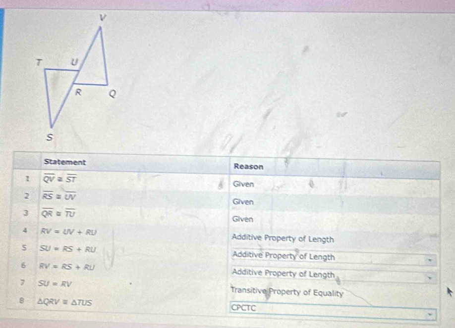 Statement Reason 
1 overline QV≌ overline ST
Given 
2 overline RS≌ overline UV
Given 
3 overline QR≌ overline TU
Given 
4 RV=UV+RU Additive Property of Length 
5 SU=RS+RU Additive Property of Length 
6 RV=RS+RU Additive Property of Length 
7 SU=RV
Transitive Property of Equality 
8 △ QRV≌ △ TUS
CPCTC