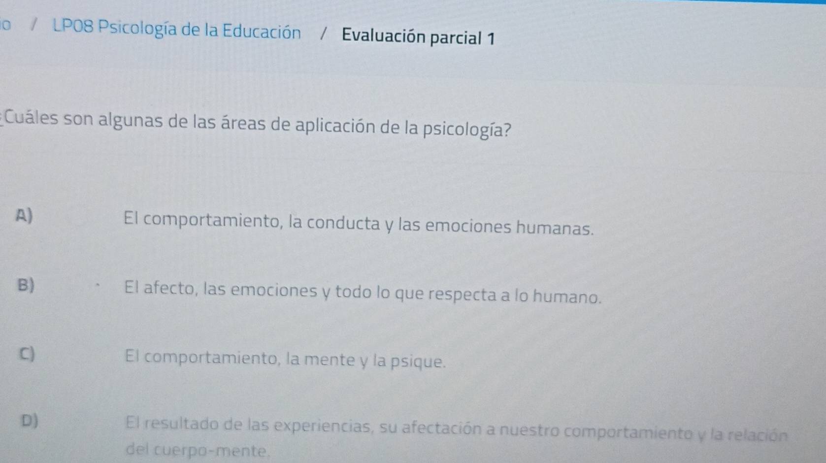 lo / LP08 Psicología de la Educación Evaluación parcial 1
* Cuáles son algunas de las áreas de aplicación de la psicología?
A) El comportamiento, la conducta y las emociones humanas.
B) El afecto, las emociones y todo lo que respecta a lo humano.
C) El comportamiento, la mente y la psique.
D) El resultado de las experiencias, su afectación a nuestro comportamiento y la relación
del cuerpo-mente.