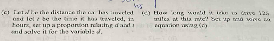 Let d be the distance the car has traveled (d) How long would it take to drive 126
and let t be the time it has traveled, in miles at this rate? Set up and solve an 
hours, set up a proportion relating d and t equation using (c). 
and solve it for the variable d.