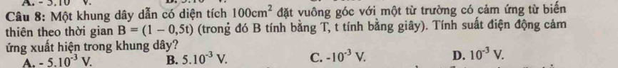 5.10
Câu 8: Một khung dây dẫn có diện tích 100cm^2 đặt vuông góc với một từ trường có cảm ứng từ biến
thiên theo thời gian B=(1-0,5t) (trong đó B tính bằng T, t tính bằng giây). Tính suất điện động cảm
ứng xuất hiện trong khung dây?
A. -5.10^(-3)V. B. 5.10^(-3)V. C. -10^(-3)V. D. 10^(-3)V.