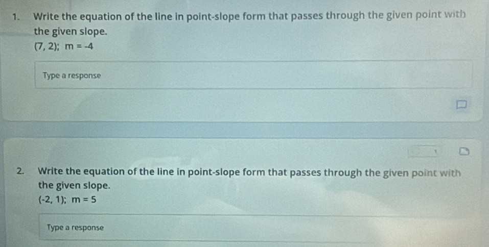 Write the equation of the line in point-slope form that passes through the given point with 
the given slope.
(7,2); m=-4
Type a response 
2. Write the equation of the line in point-slope form that passes through the given point with 
the given slope.
(-2,1); m=5
Type a response