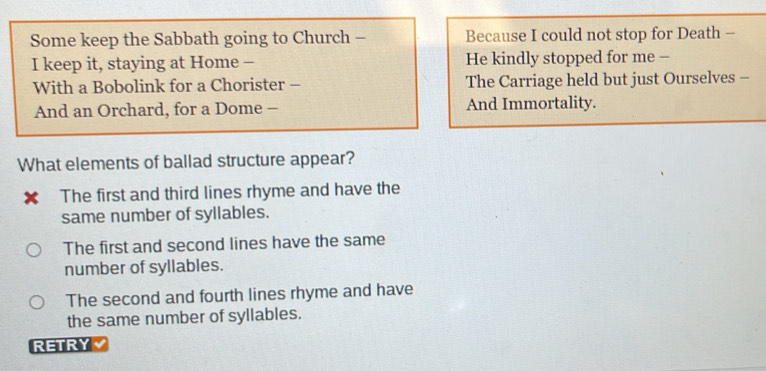 Some keep the Sabbath going to Church - Because I could not stop for Death -
I keep it, staying at Home - He kindly stopped for me -
With a Bobolink for a Chorister - The Carriage held but just Ourselves -
And an Orchard, for a Dome - And Immortality.
What elements of ballad structure appear?
× The first and third lines rhyme and have the
same number of syllables.
The first and second lines have the same
number of syllables.
The second and fourth lines rhyme and have
the same number of syllables.
RETRY √