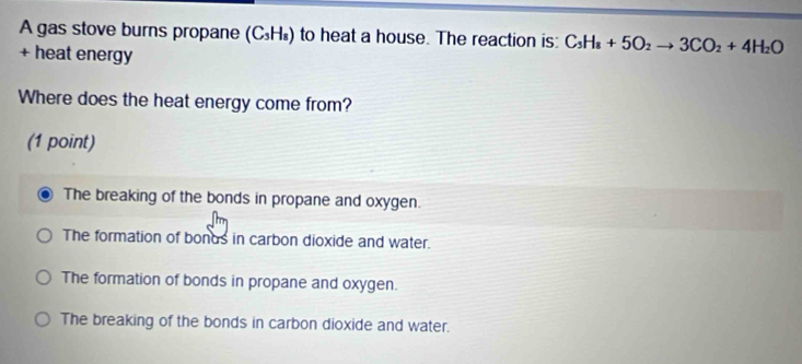 A gas stove burns propane (C_3H_8) to heat a house. The reaction is: C_3H_8+5O_2to 3CO_2+4H_2O
+ heat energy
Where does the heat energy come from?
(1 point)
The breaking of the bonds in propane and oxygen.
The formation of bonds in carbon dioxide and water.
The formation of bonds in propane and oxygen.
The breaking of the bonds in carbon dioxide and water.