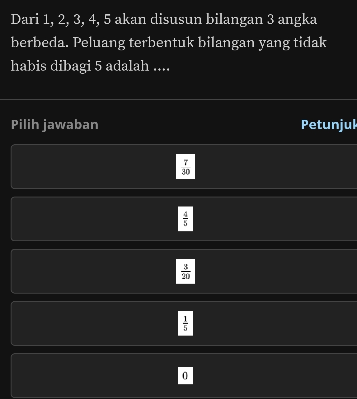 Dari 1, 2, 3, 4, 5 akan disusun bilangan 3 angka
berbeda. Peluang terbentuk bilangan yang tidak
habis dibagi 5 adalah ....
Pilih jawaban Petunjul
 7/30 
 4/5 
 3/20 
 1/5 
0