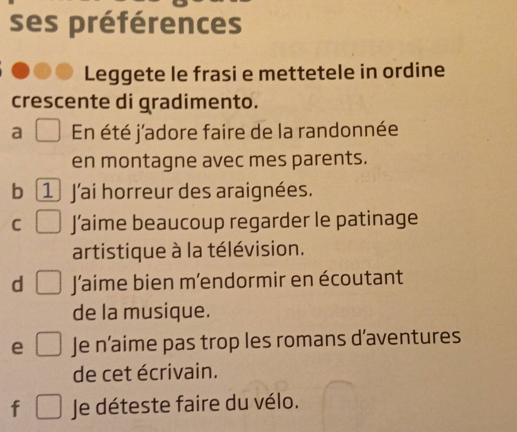 ses préférences
Leggete le frasi e mettetele in ordine
crescente di gradimento.
a En été j'adore faire de la randonnée
en montagne avec mes parents.
b 1 J'ai horreur des araignées.
C J’aime beaucoup regarder le patinage
artistique à la télévision.
d J’aime bien m’endormir en écoutant
de la musique.
e Je n’aime pas trop les romans d’aventures
de cet écrivain.
f
Je déteste faire du vélo.