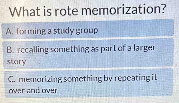 What is rote memorization?
A. forming a study group
B. recalling something as part of a larger
story
C. memorizing something by repeating it
over and over