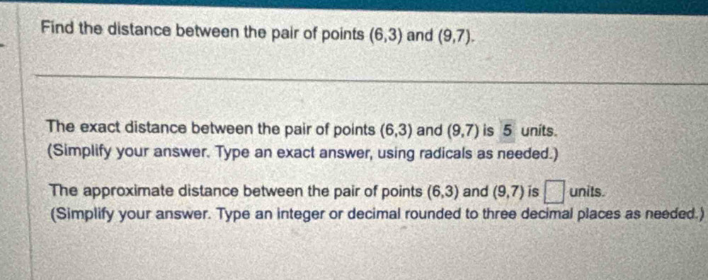 Find the distance between the pair of points (6,3) and (9,7). 
The exact distance between the pair of points (6,3) and (9,7) is 5 units. 
(Simplify your answer. Type an exact answer, using radicals as needed.) 
The approximate distance between the pair of points (6,3) and (9,7) is □ units. 
(Simplify your answer. Type an integer or decimal rounded to three decimal places as needed.)