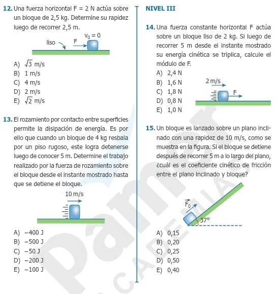 Una fuerza horizontal F=2N actúa sobre NIVEL III
un bloque de 2,5 kg. Determine su rapidez
luego de recorrer 2,5 m. 14. Una fuerza constante horizontal F actúa
sobre un bloque liso de 2 kg. Si luego de
recorrer 5 m desde el instante mostrado
su energía cinética se triplica, calcule el
A) sqrt(3)m/s módulo de F.
B) 1 m/s A) 2,4 N
C) 4 m/s B) 1,6 N 2 m/s
D) 2 m/s C) 1,8 N F
E) sqrt(2)m/s D) 0,8 N
E) 1,0 N
13. El rozamiento por contacto entre superficies
permite la disipación de energía. Es por 15. Un bloque es lanzado sobre un plano incli-
ello que cuando un bloque de 4 kg resbala nado con una rapidez de 10 m/s, como se
por un piso rugoso, este logra detenerse muestra en la figura. Si el bloque se detiene
luego de conocer 5 m. Determine el trabajo después de recorrer 5 m a lo largo del plano,
realizado por la fuerza de rozamiento sobre ecuál es el coeficiente cinético de fricción
el bloque desde el instante mostrado hasta entre el plano inclinado y bloque?
que se detiene el bloque.
10 m/s
37°
A) -400 J A) 0,15
B) -500 J B) 0,20
C) -50 J C) 0,25
D) -200 J D) 0,50
E) -100 J E) 0,40