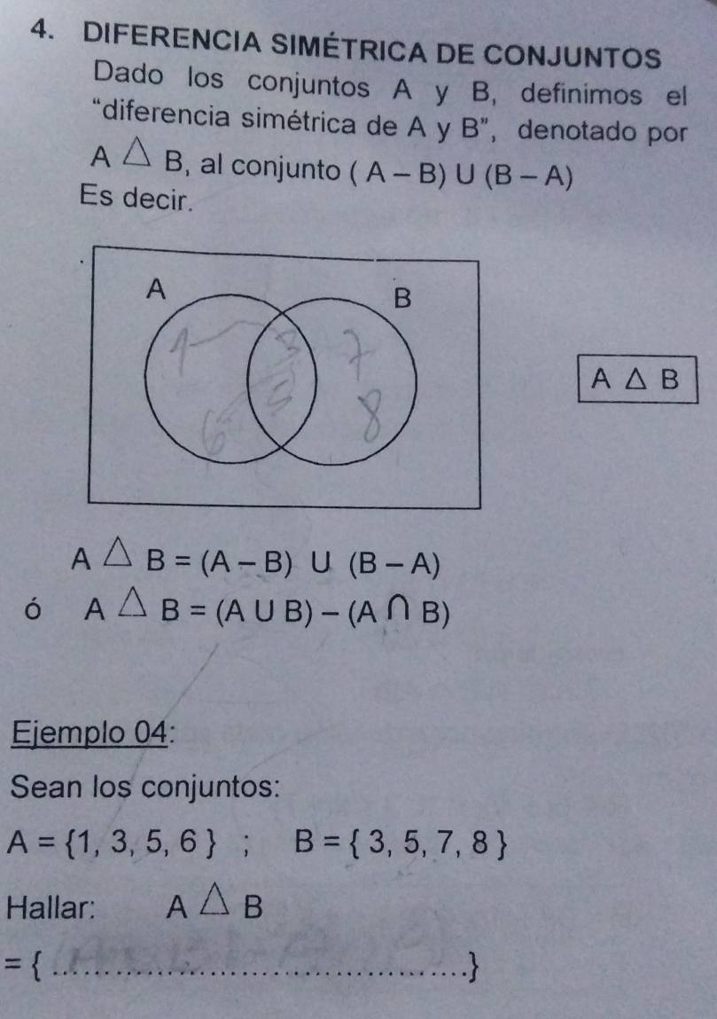 DIFERENCIA SIMÉTRICA DE CONJUNTOS 
Dado los conjuntos A y B, definimos el 
“diferencia simétrica de A y B ”, denotado por
A△ B , al conjunto (A-B)∪ (B-A)
Es decir.
A△ B
A △ B=(A-B)∪ (B-A)
ó A△ B=(A∪ B)-(A∩ B)
Ejemplo 04: 
Sean los conjuntos:
A= 1,3,5,6; B= 3,5,7,8
Hallar: A△ B
= 
_