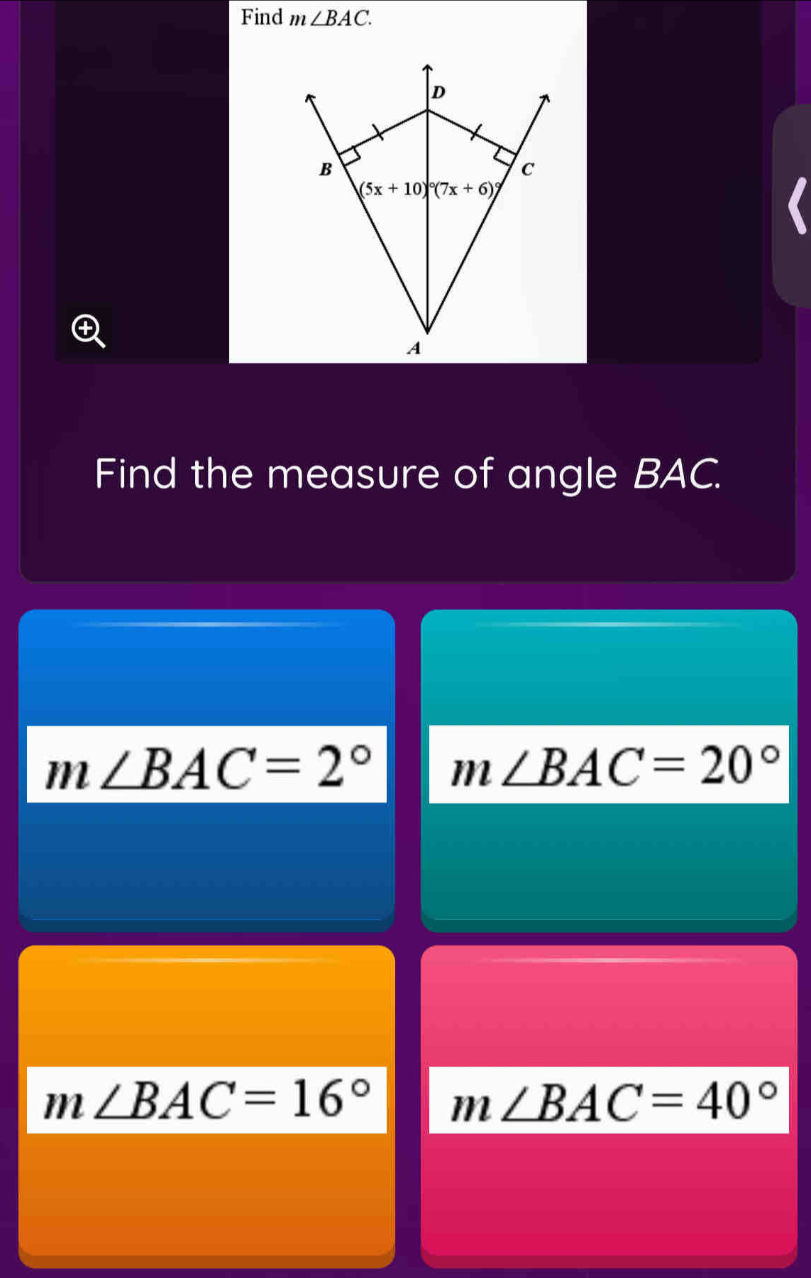 Find m∠ BAC.
D
B
c
(5x+10)°°(7x+6)
A
Find the measure of angle BAC.
m∠ BAC=2°
m∠ BAC=20°
m∠ BAC=16°
m∠ BAC=40°