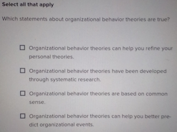 Select all that apply
Which statements about organizational behavior theories are true?
Organizational behavior theories can help you refine your
personal theories.
Organizational behavior theories have been developed
through systematic research.
Organizational behavior theories are based on common
sense.
Organizational behavior theories can help you better pre-
dict organizational events.