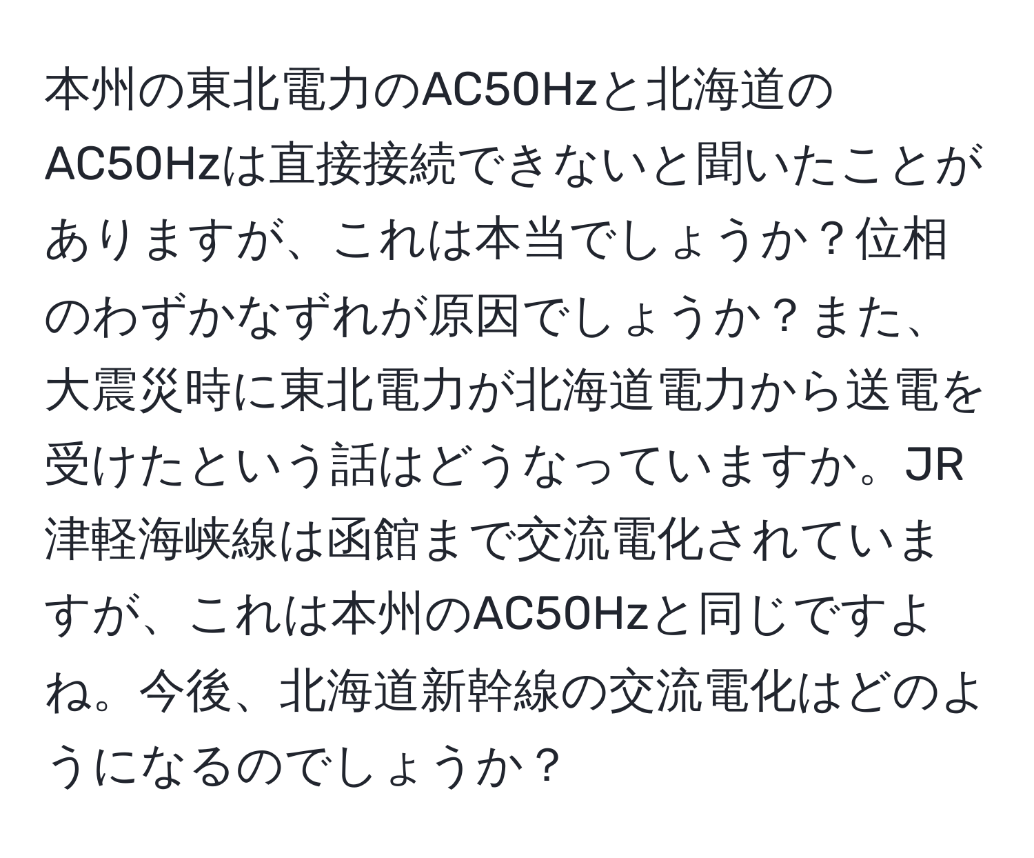 本州の東北電力のAC50Hzと北海道のAC50Hzは直接接続できないと聞いたことがありますが、これは本当でしょうか？位相のわずかなずれが原因でしょうか？また、大震災時に東北電力が北海道電力から送電を受けたという話はどうなっていますか。JR津軽海峡線は函館まで交流電化されていますが、これは本州のAC50Hzと同じですよね。今後、北海道新幹線の交流電化はどのようになるのでしょうか？