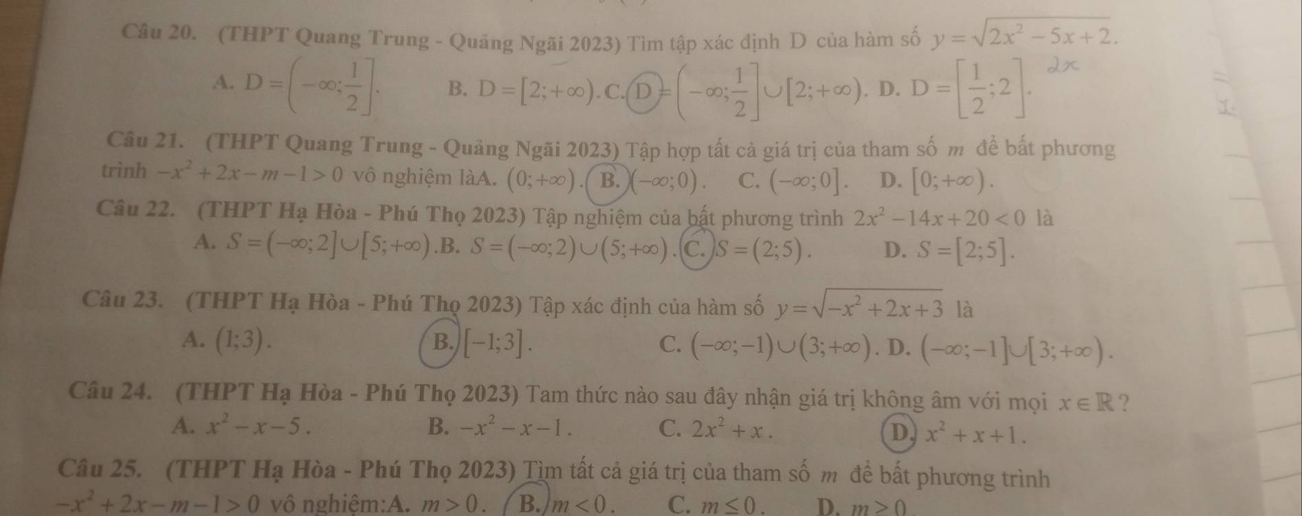 (THPT Quang Trung - Quảng Ngãi 2023) Tìm tập xác định D của hàm số y=sqrt(2x^2-5x+2).
A. D=(-∈fty ; 1/2 ]. B. D=[2;+∈fty ).C.(D=(-∈fty ; 1/2 ]∪ [2;+∈fty ). D. D=[ 1/2 ;2].
Câu 21. (THPT Quang Trung - Quảng Ngãi 2023) Tập hợp tất cả giá trị của tham số m đề bất phương
trình -x^2+2x-m-1>0 vô nghiệm làA. (0;+∈fty ) B. (-∈fty ;0). C. (-∈fty ;0]. D. [0;+∈fty ).
Câu 22. (THPT Hạ Hòa - Phú Thọ 2023) Tập nghiệm của bật phương trình 2x^2-14x+20<0</tex> là
A. S=(-∈fty ;2]∪ [5;+∈fty ) .B. S=(-∈fty ;2)∪ (5;+∈fty ) C. S=(2;5). D. S=[2;5].
Câu 23. (THPT Hạ Hòa - Phú Thọ 2023) Tập xác định của hàm số y=sqrt(-x^2+2x+3) là
B.
A. (1;3). [-1;3]. C. (-∈fty ;-1)∪ (3;+∈fty ). D. (-∈fty ;-1]∪ [3;+∈fty ).
Câu 24. (THPT Hạ Hòa - Phú Thọ 2023) Tam thức nào sau đây nhận giá trị không âm với mọi x∈ R ?
A. x^2-x-5. B. -x^2-x-1. C. 2x^2+x. D x^2+x+1.
Câu 25. (THPT Hạ Hòa - Phú Thọ 2023) Tìm tất cả giá trị của tham số m đề bất phương trình
-x^2+2x-m-1>0 vô nghiêm:A. m>0. B. m<0. C. m≤ 0. D. m>0