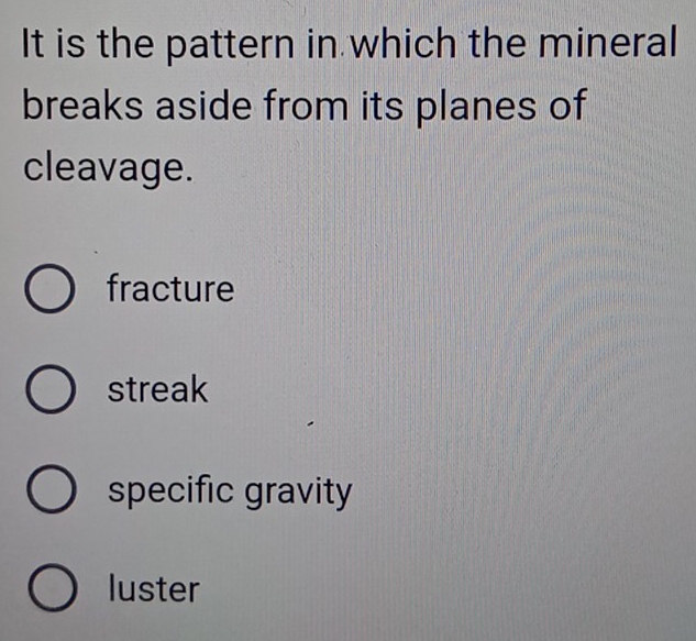 It is the pattern in which the mineral
breaks aside from its planes of
cleavage.
fracture
streak
specific gravity
luster