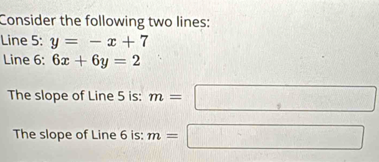 Consider the following two lines: 
Line 5: y=-x+7
Line 6: 6x+6y=2
The slope of Line 5 is: m=□
The slope of Line 6 is: m=□