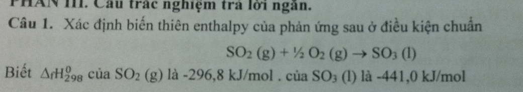 PHAN III. Cầu trấc nghiệm trà lới ngân. 
Câu 1. Xác định biến thiên enthalpy của phản ứng sau ở điều kiện chuẩn
SO_2(g)+1/2O_2(g)to SO_3(l)
Biết △ _fH_(298)^0 của SO_2 (g ) là -296 5,8 kJ/mol. của SO_3 (l) là -441,0 kJ/mol