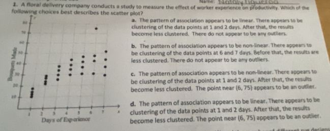 Name:_
1. A floral delivery company conducts a study to measure the effect of worker experience on productivity. Which of the
following choices best deplot?
a. The pattern of association appears to be linear. There appears to be
clustering of the data points at 1 and 2 days. After that, the results
become less clustered. There do not appear to be any outllers.
b. The pattern of association appears to be non-linear. There appears to
be clustering of the data points at 6 and 7 days. Before that, the results are
less clustered. There do not appear to be any outliers.
c. The pattern of association appears to be non-linear. There appears to
be clustering of the data points at 1 and 2 days. After that, the results
become less clustered. The point near (6,75) appears to be an outlier.
d. The pattern of association appears to be linear. There appears to be
clustering of the data points at 1 and 2 days. After that, the results
become less clustered. The point near (6,75) appears to be an outlier.