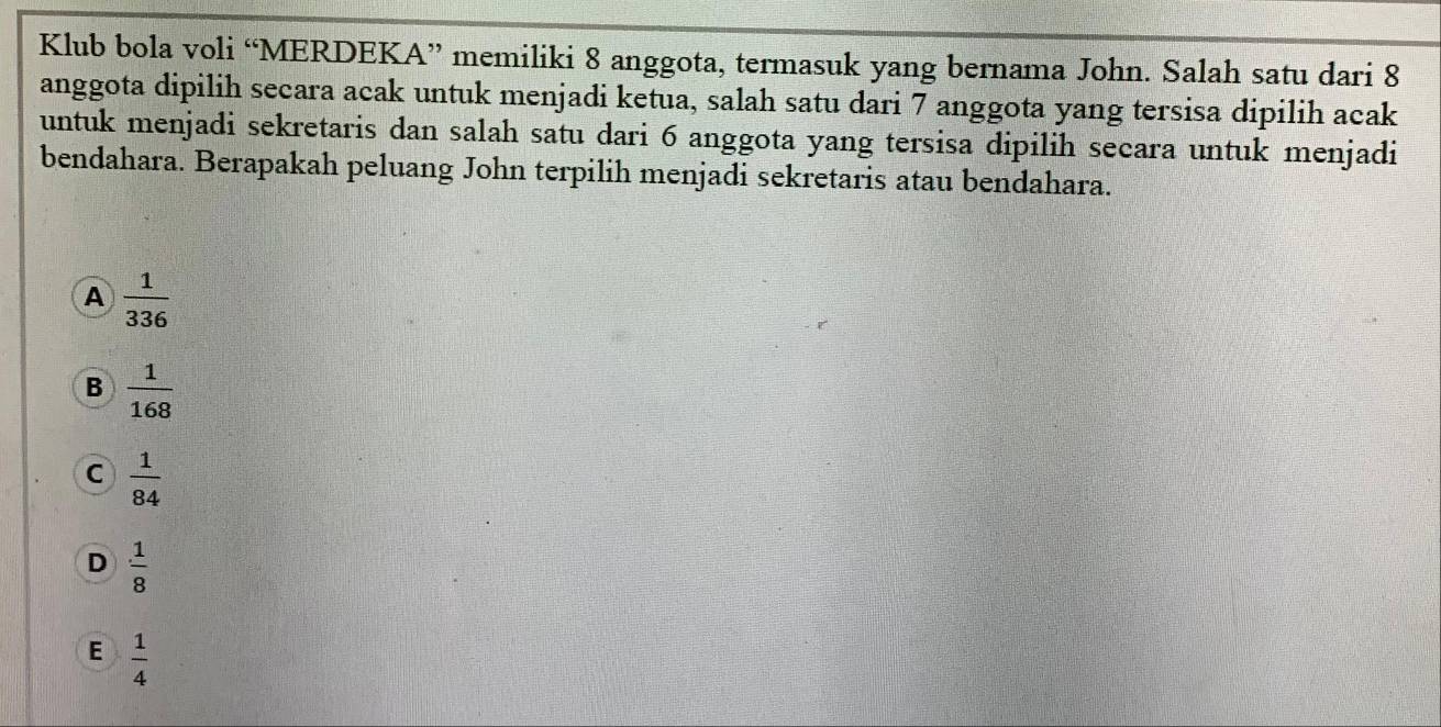 Klub bola voli “MERDEKA” memiliki 8 anggota, termasuk yang bernama John. Salah satu dari 8
anggota dipilih secara acak untuk menjadi ketua, salah satu dari 7 anggota yang tersisa dipilih acak
untuk menjadi sekretaris dan salah satu dari 6 anggota yang tersisa dipilih secara untuk menjadi
bendahara. Berapakah peluang John terpilih menjadi sekretaris atau bendahara.
A  1/336 
B  1/168 
C  1/84 
D  1/8 
E  1/4 