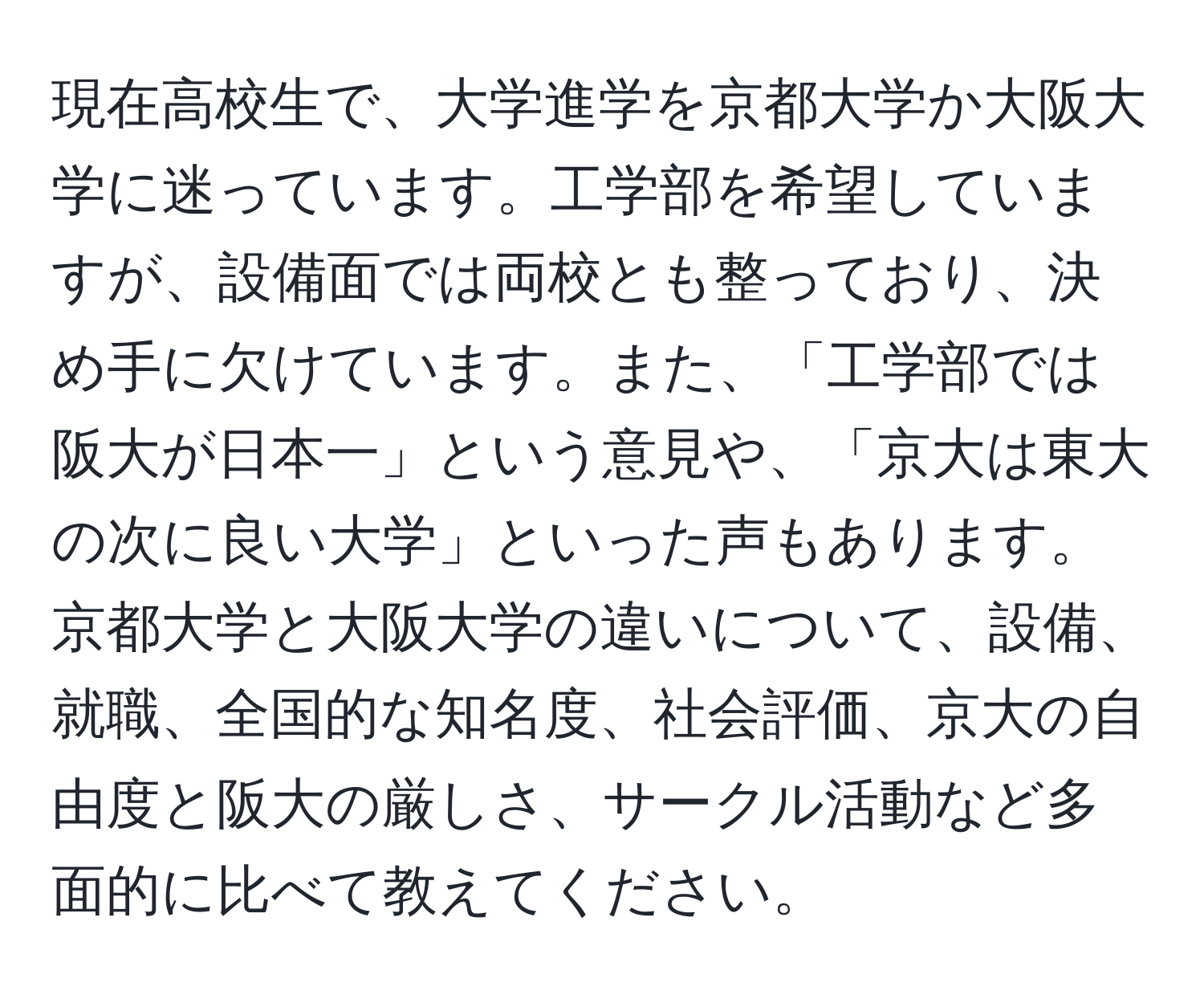 現在高校生で、大学進学を京都大学か大阪大学に迷っています。工学部を希望していますが、設備面では両校とも整っており、決め手に欠けています。また、「工学部では阪大が日本一」という意見や、「京大は東大の次に良い大学」といった声もあります。京都大学と大阪大学の違いについて、設備、就職、全国的な知名度、社会評価、京大の自由度と阪大の厳しさ、サークル活動など多面的に比べて教えてください。